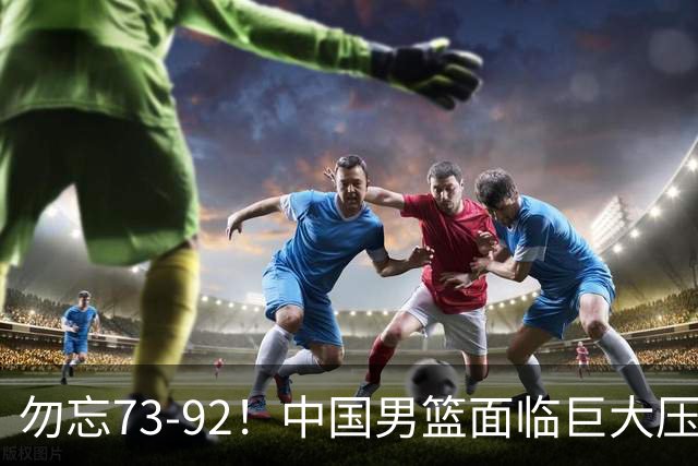 勿忘73-92！中国男篮面临巨大压力，三人角色至关重要