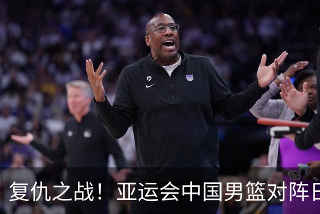 复仇之战！亚运会中国男篮对阵日本，4大底牌在手，赢球基本稳了